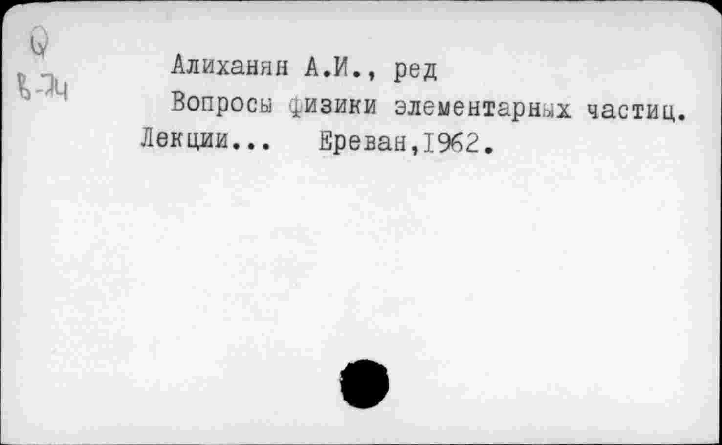 ﻿Алиханян А.И., ред
Вопросы физики элементарных частиц.
Лекции... Ереван,1962.